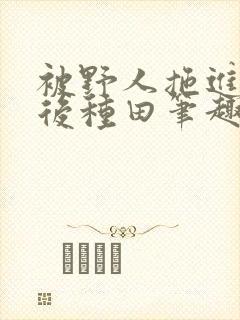 被野人拖进山洞后种田笔趣阁