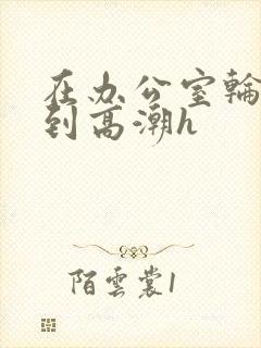 在办公室轮流澡到高潮h