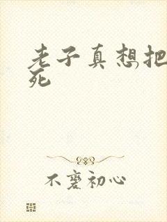 老子真想把你弄死