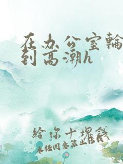 在办公室轮流澡到高潮h