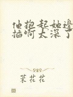 他抱起她边走边插啊太深了