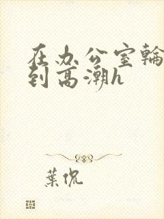 在办公室轮流澡到高潮h