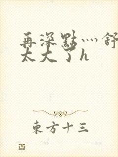 再深点灬舒服灬太大了h