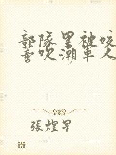 部队里被咬住花蒂吹潮军人