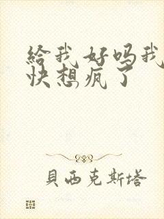 给我好吗我想你快想疯了