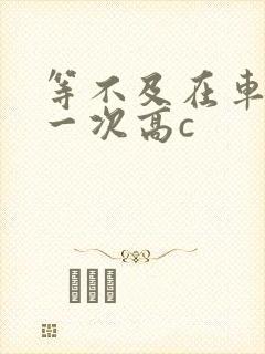 等不及在车里做一次高c