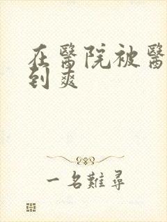 在医院被医生强到爽