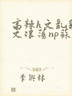 高辣h文乱乳h文浪荡np苏夏