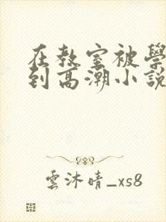 在教室被学长揉到高潮小说软件