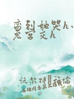 脔到她哭h小白兔宫交h