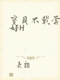 宝贝不戴套好不好H