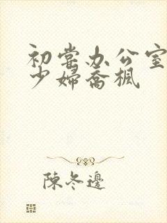 初尝办公室人妻少妇乔枫