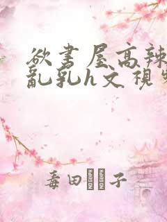 欲书屋高辣h文乱乳h文视频