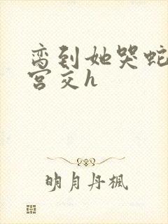 脔到她哭蛇双根宫交h