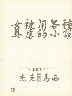 女被用各种性器具虐的小说