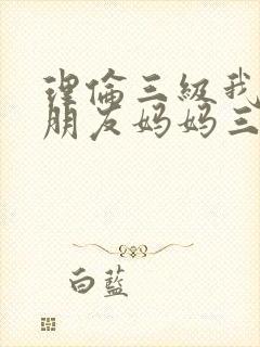 理伦三级我的女朋友妈妈三