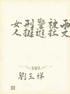 女刑警被两个黑人挺进拉文