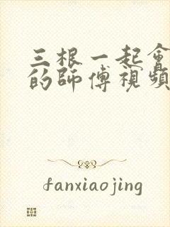 三根一起会坏掉的师傅视频