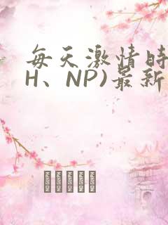 每天激情时(高H、NP)最新章节
