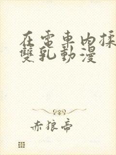 在电车内揉她的双乳动漫