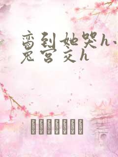 脔到她哭h小白兔宫交h