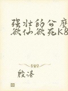 强壮的公么让我欲仙欲死K8