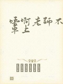 唔啊老师不可以车上