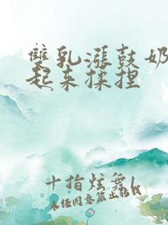 双乳涨鼓奶头翘起来揉捏