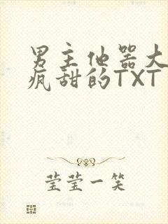 男主他器大活好疯甜的TXT