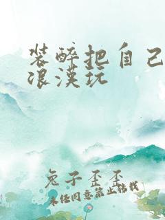 装醉把自己给流浪汉玩