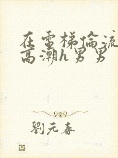 在电梯伦流澡到高潮h男男