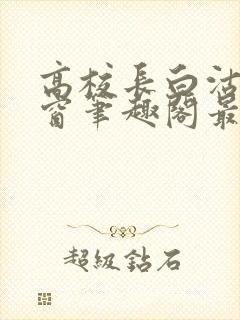 高校长白沽无弹窗笔趣阁最新章节