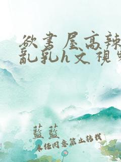 欲书屋高辣h文乱乳h文视频