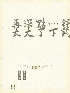 再深点灬舒服灬太大了下载