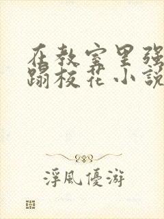 在教室里强行糟蹋校花小说