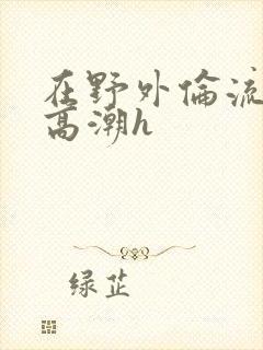 在野外伦流澡到高潮h