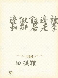 边做饭边被躁我和邻居老李小芳