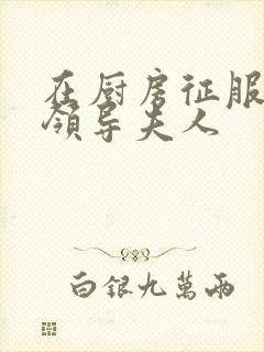 在厨房征服美丽领导夫人