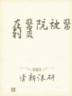 在医院被医生强到爽