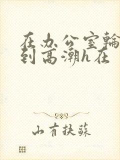 在办公室轮流澡到高潮h在