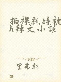 拍裸戏时被c了h辣文小说