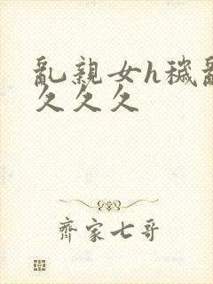 乱亲女h秽乱长久久久