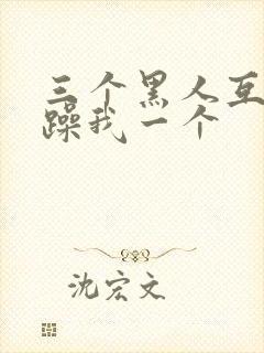 三个黑人互换着躁我一个