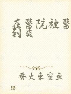 在医院被医生强到爽