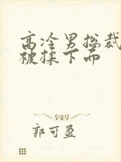 高冷男总裁憋尿被揉下面