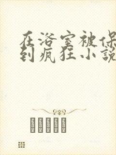 在浴室被保安C到疯狂小说