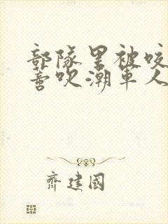 部队里被咬住花蒂吹潮军人