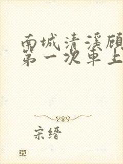 南城清溪顾怀修第一次车上肉