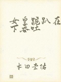 女皇跪趴在龙椅下吞吐