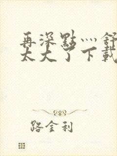 再深点灬舒服灬太大了下载